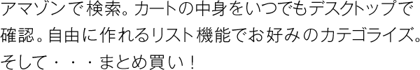 アマゾンで検索。カートの中身をいつでもデスクトップで確認。自由に作れるリスト機能でお好みのカテゴライズ。そして・・・まとめ買い！